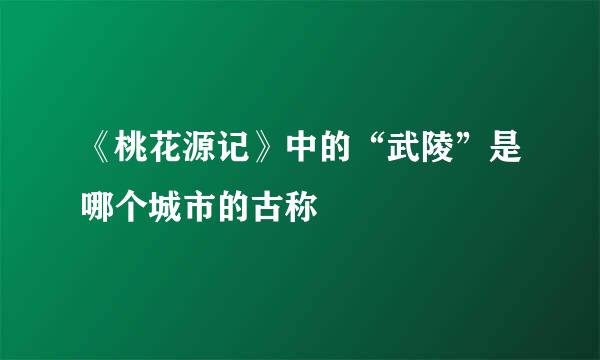 《桃花源记》中的“武陵”是哪个城市的古称