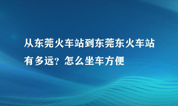 从东莞火车站到东莞东火车站有多远？怎么坐车方便