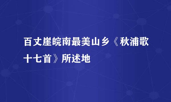 百丈崖皖南最美山乡《秋浦歌十七首》所述地