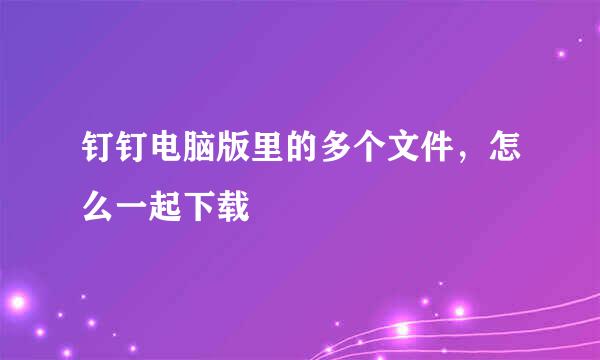 钉钉电脑版里的多个文件，怎么一起下载
