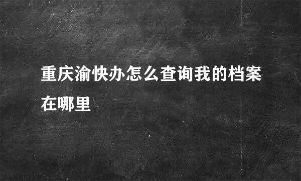 重庆渝快办怎么查询我的档案在哪里
