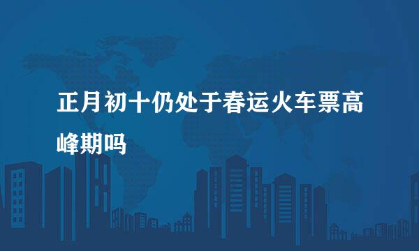 正月初十仍处于春运火车票高峰期吗