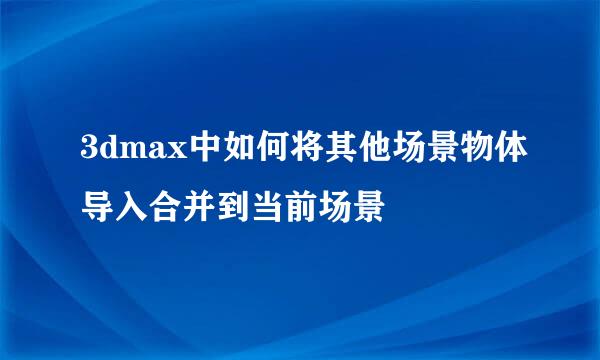 3dmax中如何将其他场景物体导入合并到当前场景