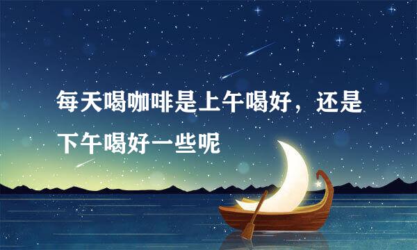 每天喝咖啡是上午喝好，还是下午喝好一些呢