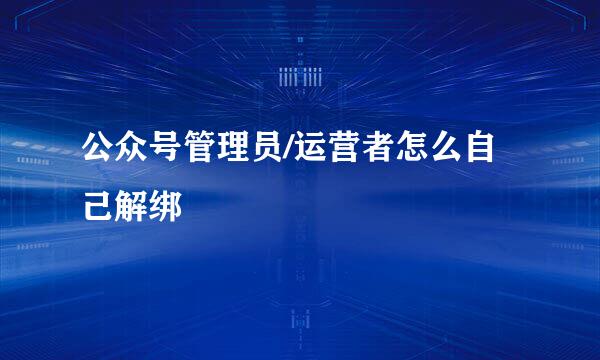 公众号管理员/运营者怎么自己解绑