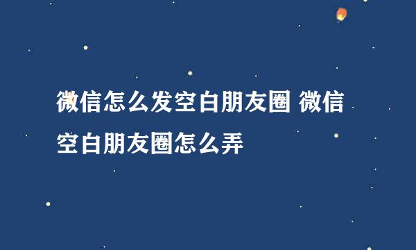 微信怎么发空白朋友圈 微信空白朋友圈怎么弄