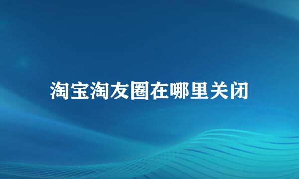 淘宝淘友圈在哪里关闭