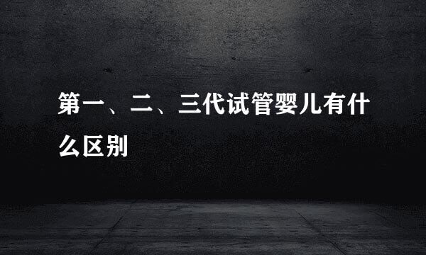 第一、二、三代试管婴儿有什么区别