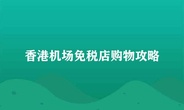 香港机场免税店购物攻略