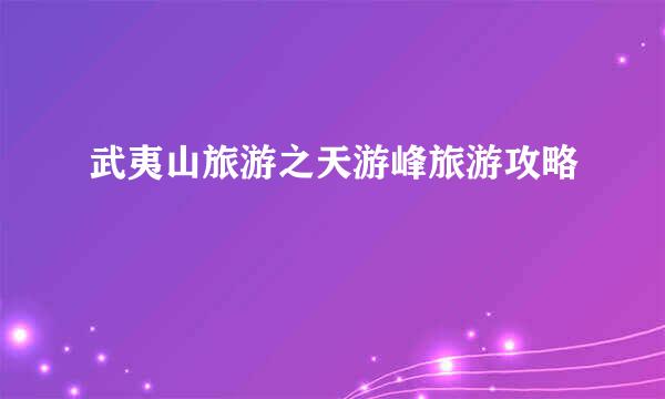 武夷山旅游之天游峰旅游攻略