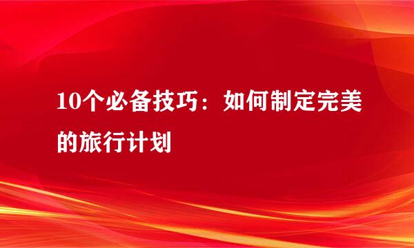 10个必备技巧：如何制定完美的旅行计划