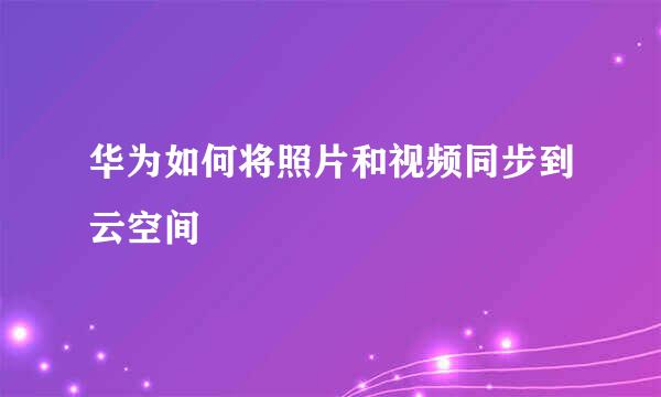 华为如何将照片和视频同步到云空间