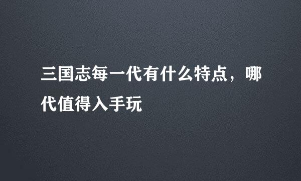 三国志每一代有什么特点，哪代值得入手玩
