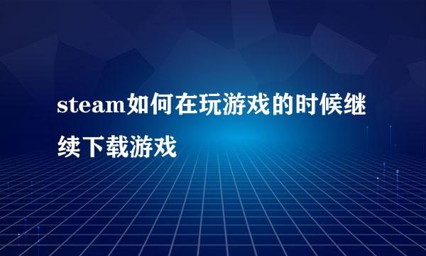 steam如何在玩游戏的时候继续下载游戏