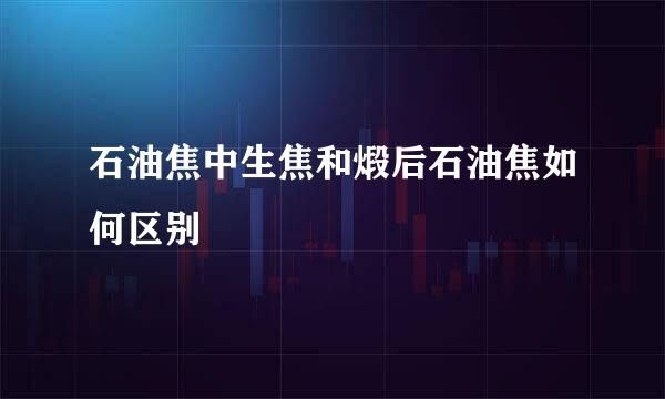 石油焦中生焦和煅后石油焦如何区别