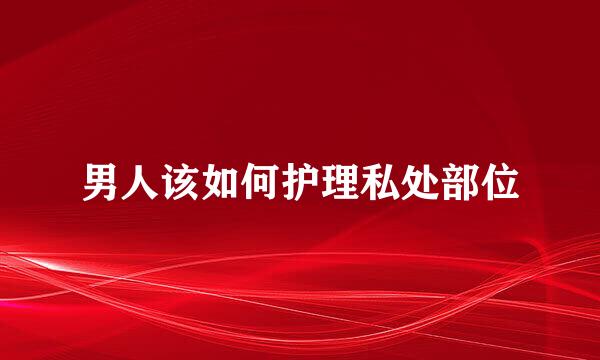 男人该如何护理私处部位