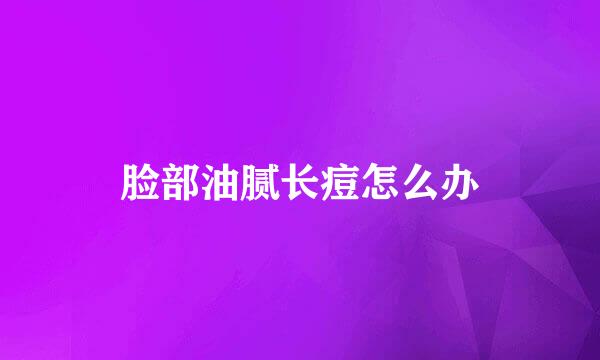 脸部油腻长痘怎么办
