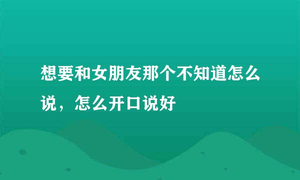 想要和女朋友那个不知道怎么说，怎么开口说好
