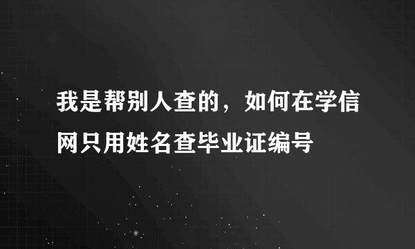 我是帮别人查的，如何在学信网只用姓名查毕业证编号