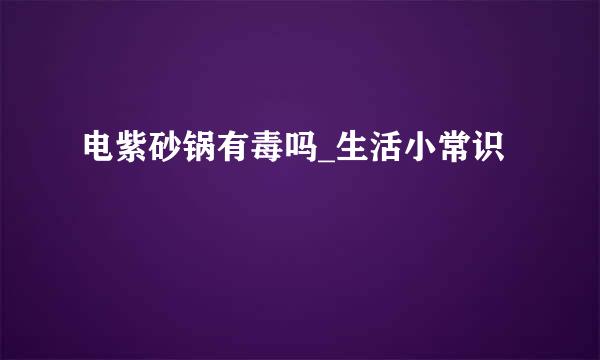 电紫砂锅有毒吗_生活小常识