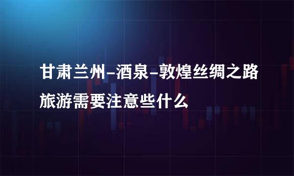 甘肃兰州-酒泉-敦煌丝绸之路旅游需要注意些什么