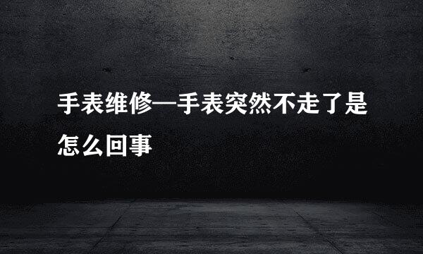 手表维修—手表突然不走了是怎么回事