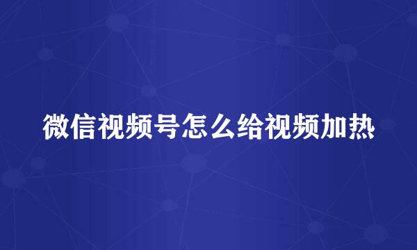 微信视频号怎么给视频加热