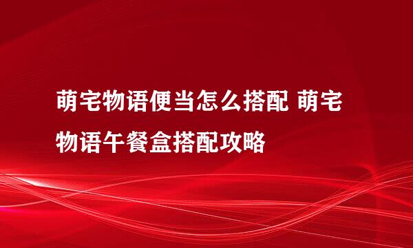 萌宅物语便当怎么搭配 萌宅物语午餐盒搭配攻略