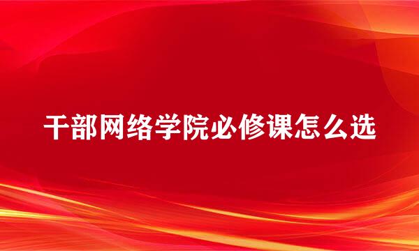 干部网络学院必修课怎么选