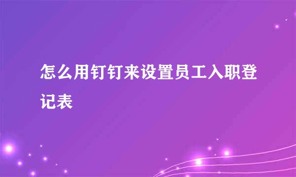 怎么用钉钉来设置员工入职登记表