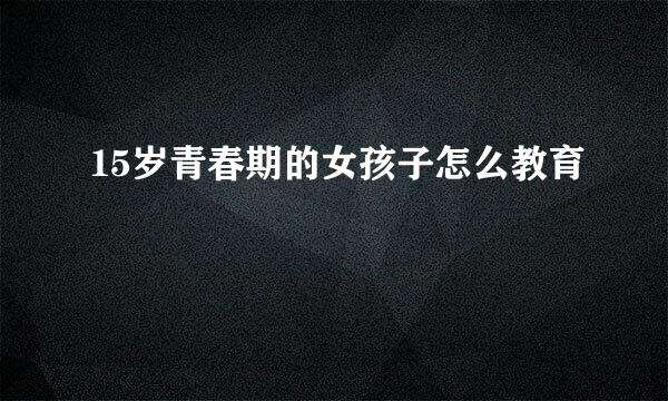 15岁青春期的女孩子怎么教育