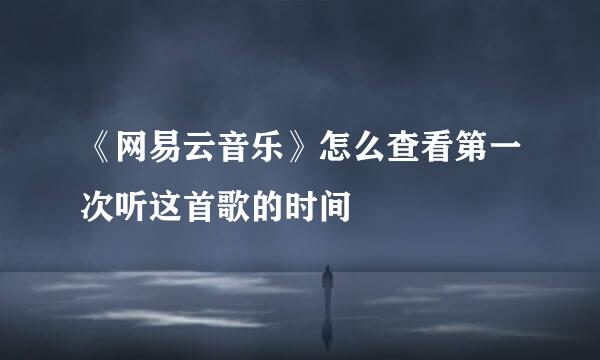 《网易云音乐》怎么查看第一次听这首歌的时间