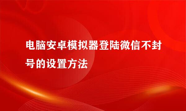 电脑安卓模拟器登陆微信不封号的设置方法