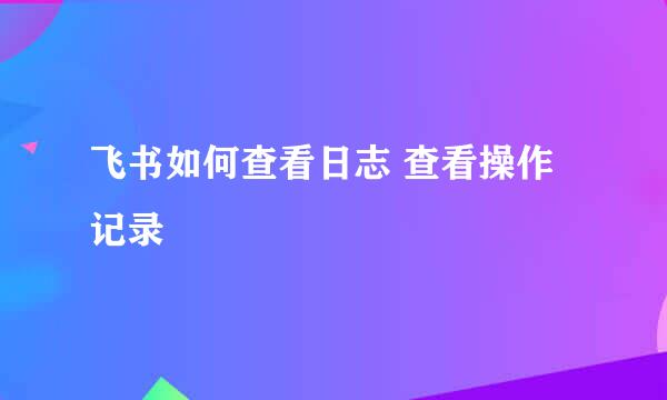 飞书如何查看日志 查看操作记录