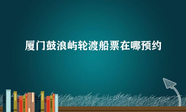 厦门鼓浪屿轮渡船票在哪预约