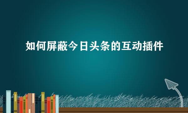 如何屏蔽今日头条的互动插件