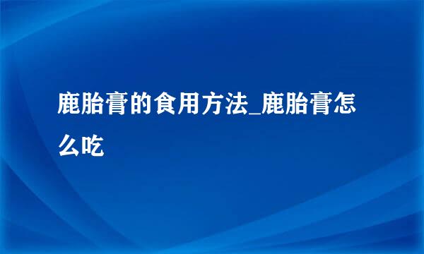 鹿胎膏的食用方法_鹿胎膏怎么吃