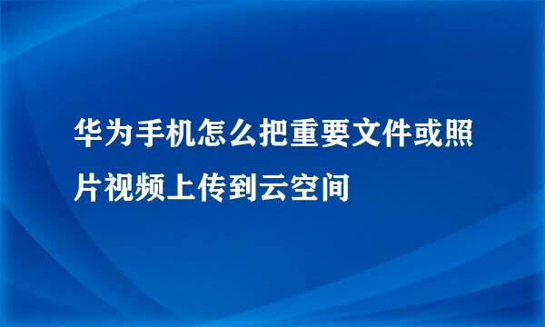 华为手机怎么把重要文件或照片视频上传到云空间