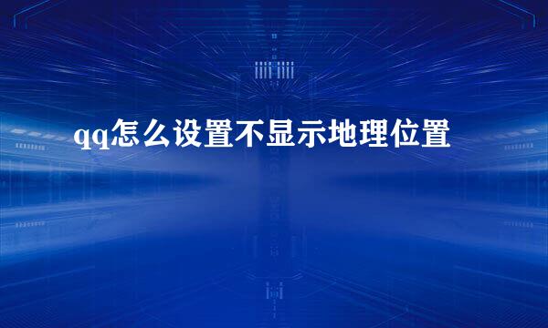 qq怎么设置不显示地理位置