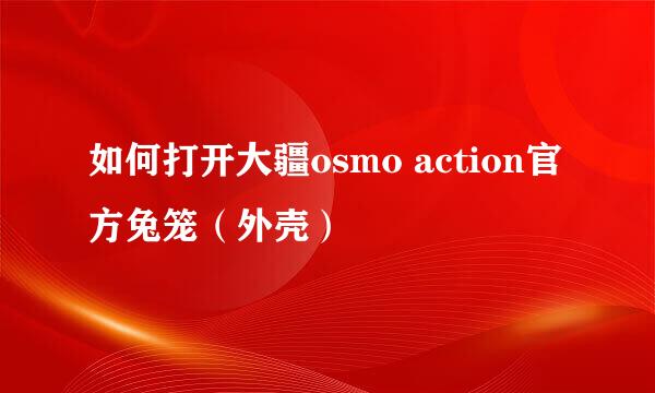 如何打开大疆osmo action官方兔笼（外壳）