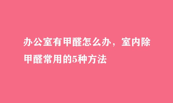 办公室有甲醛怎么办,室内除甲醛常用的5种方法