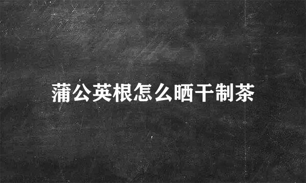 蒲公英根怎么晒干制茶