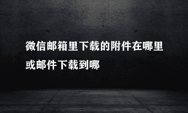 微信邮箱里下载的附件在哪里或邮件下载到哪