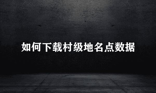 如何下载村级地名点数据