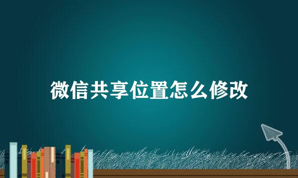微信共享位置怎么修改