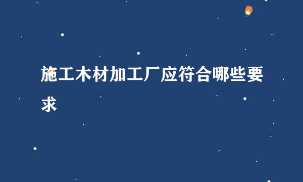 施工木材加工厂应符合哪些要求