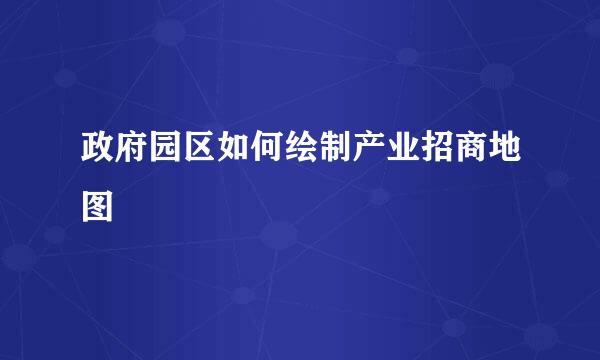 政府园区如何绘制产业招商地图