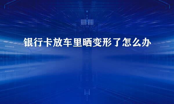 银行卡放车里晒变形了怎么办
