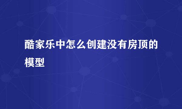 酷家乐中怎么创建没有房顶的模型