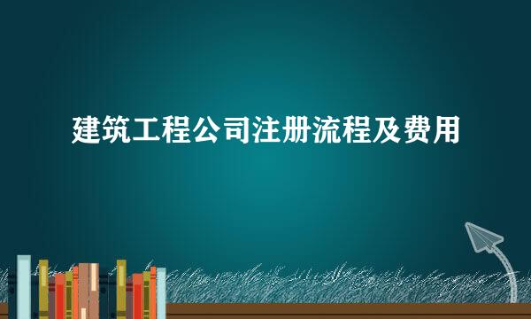 建筑工程公司注册流程及费用